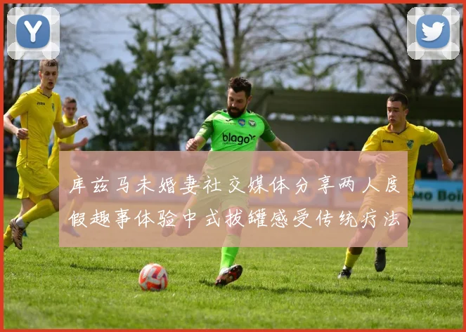 库兹马未婚妻社交媒体分享两人度假趣事体验中式拔罐感受传统疗法魅力