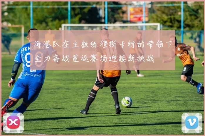 海港队在主教练穆斯卡特的带领下全力备战重返赛场迎接新挑战