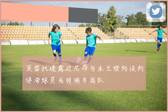 莫雷托透露迈尼昂与米兰续约谈判停滞球员或将明年离队