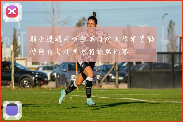 骑士遭遇两连败明日对决绿军贾勒特阿伦与梅里尔将缺席比赛