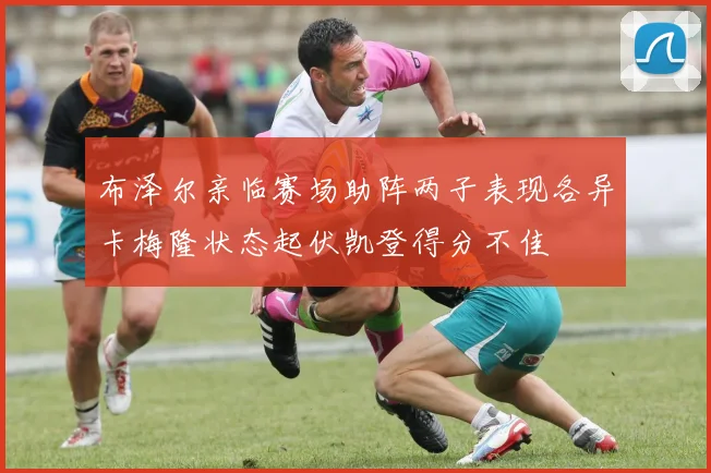布泽尔亲临赛场助阵两子表现各异卡梅隆状态起伏凯登得分不佳