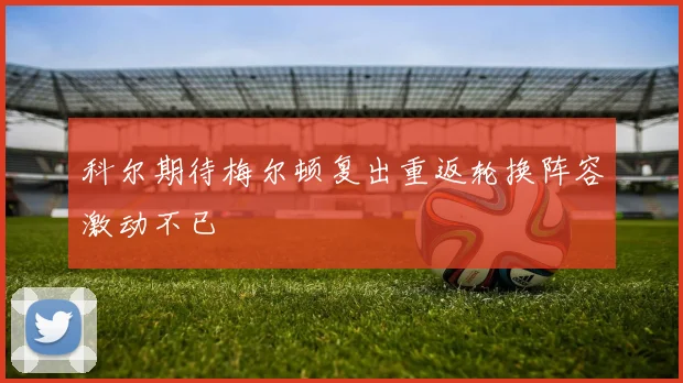 科尔期待梅尔顿复出重返轮换阵容激动不已