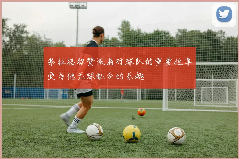 弗拉格称赞浓眉对球队的重要性享受与他无球配合的乐趣