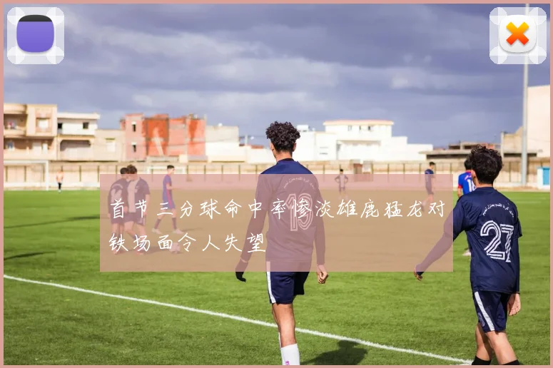 首节三分球命中率惨淡雄鹿猛龙对铁场面令人失望