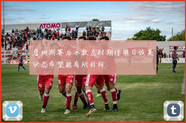 詹姆斯赛后冰敷左肘期待明日恢复状态希望能有所好转