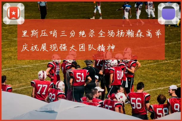 里斯压哨三分绝杀全场杨瀚森高举庆祝展现强大团队精神