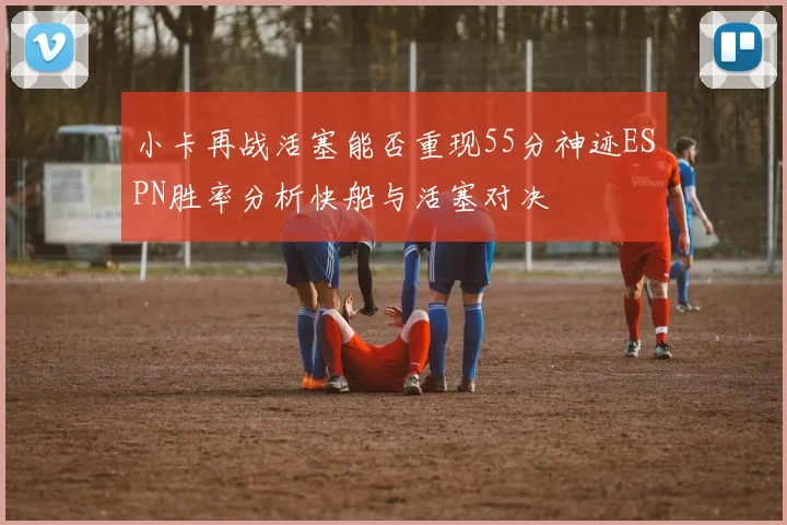 小卡再战活塞能否重现55分神迹ESPN胜率分析快船与活塞对决