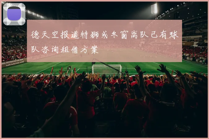 德天空报道特狮或冬窗离队已有球队咨询租借方案