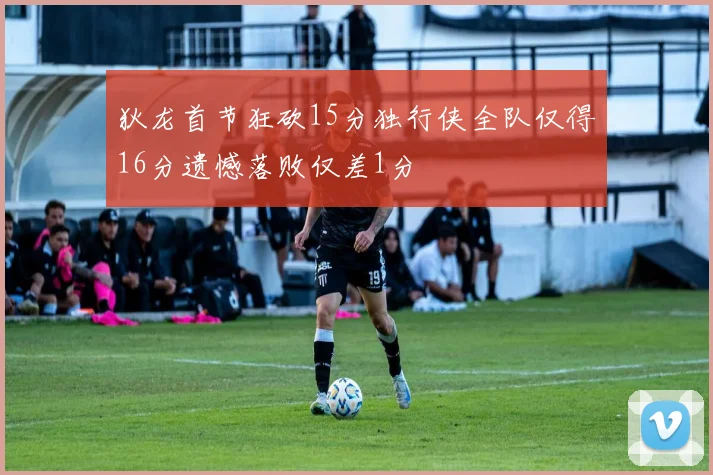 狄龙首节狂砍15分独行侠全队仅得16分遗憾落败仅差1分