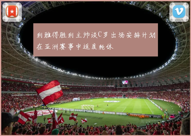 利雅得胜利主帅谈C罗出场安排计划在亚洲赛事中适度轮休