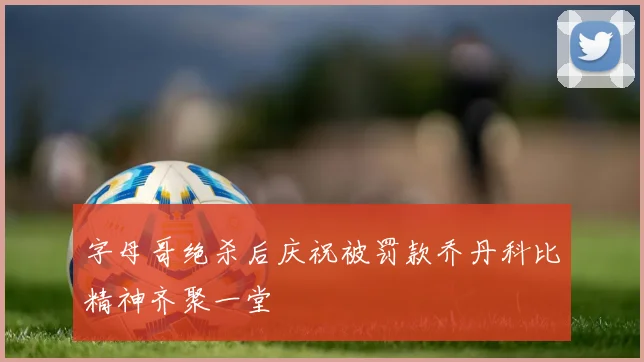 字母哥绝杀后庆祝被罚款乔丹科比精神齐聚一堂