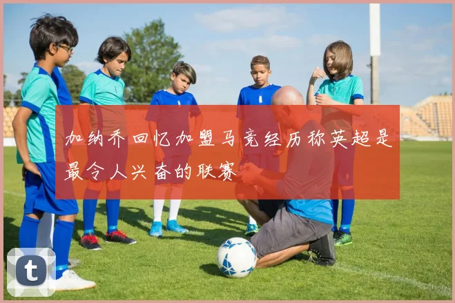 加纳乔回忆加盟马竞经历称英超是最令人兴奋的联赛