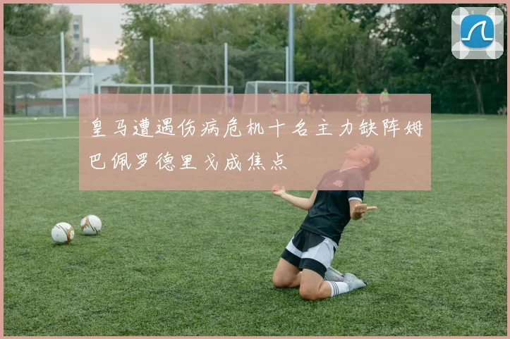 皇马遭遇伤病危机十名主力缺阵姆巴佩罗德里戈成焦点