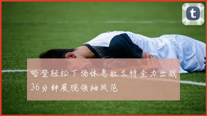 哈登轻松下场休息杜兰特全力出战36分钟展现领袖风范